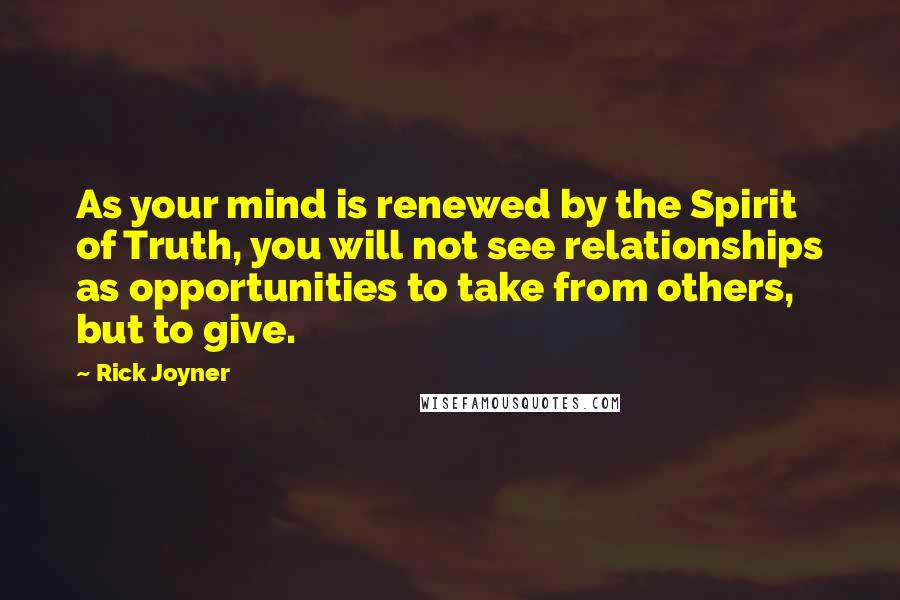 Rick Joyner Quotes: As your mind is renewed by the Spirit of Truth, you will not see relationships as opportunities to take from others, but to give.