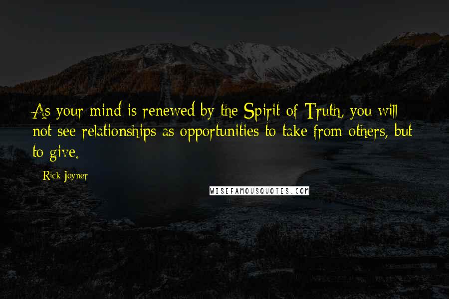 Rick Joyner Quotes: As your mind is renewed by the Spirit of Truth, you will not see relationships as opportunities to take from others, but to give.