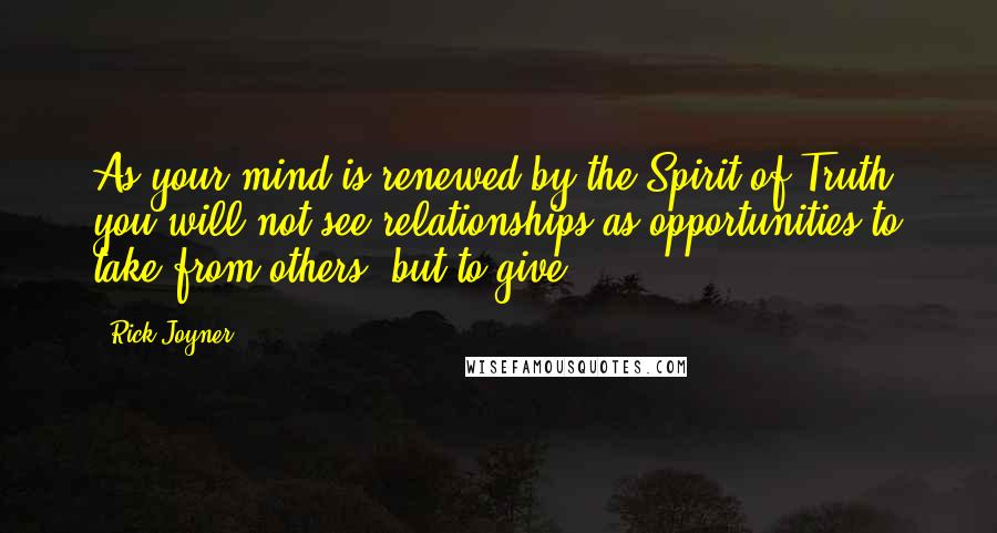 Rick Joyner Quotes: As your mind is renewed by the Spirit of Truth, you will not see relationships as opportunities to take from others, but to give.