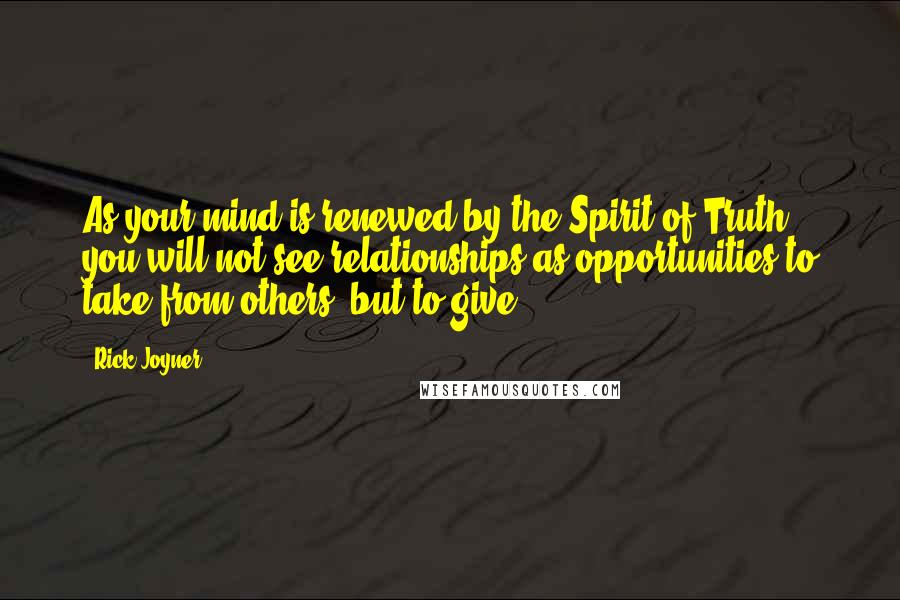 Rick Joyner Quotes: As your mind is renewed by the Spirit of Truth, you will not see relationships as opportunities to take from others, but to give.