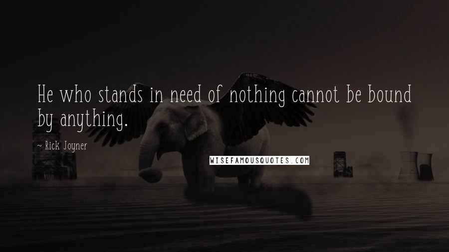 Rick Joyner Quotes: He who stands in need of nothing cannot be bound by anything.