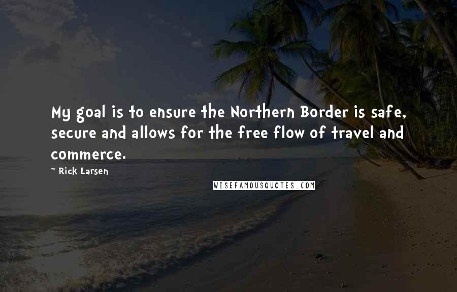 Rick Larsen Quotes: My goal is to ensure the Northern Border is safe, secure and allows for the free flow of travel and commerce.