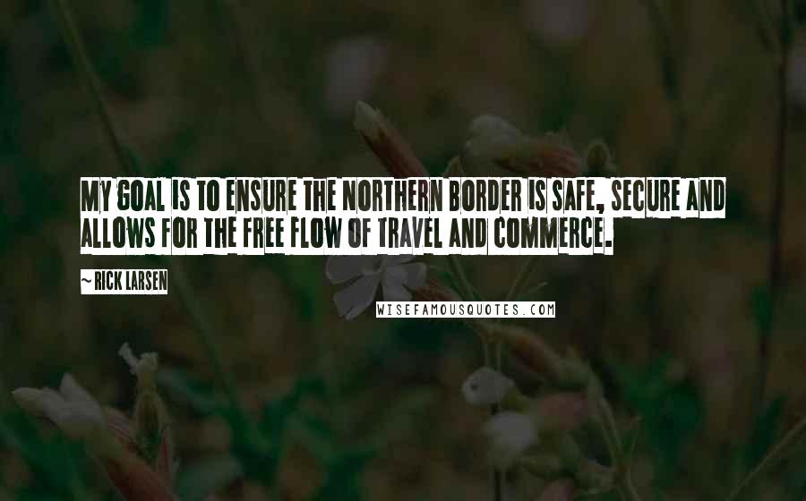 Rick Larsen Quotes: My goal is to ensure the Northern Border is safe, secure and allows for the free flow of travel and commerce.