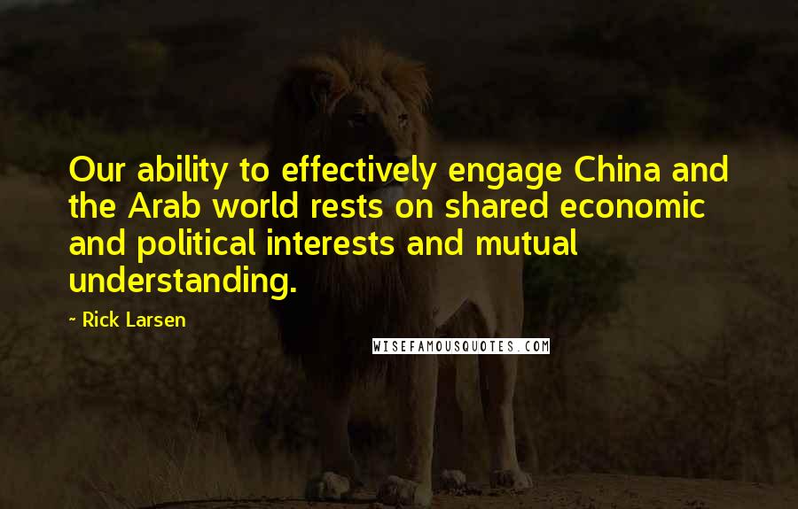 Rick Larsen Quotes: Our ability to effectively engage China and the Arab world rests on shared economic and political interests and mutual understanding.