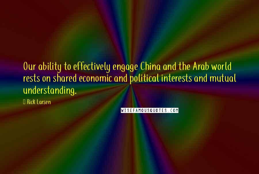Rick Larsen Quotes: Our ability to effectively engage China and the Arab world rests on shared economic and political interests and mutual understanding.