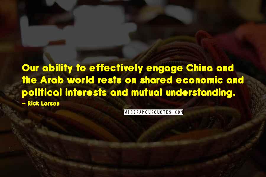 Rick Larsen Quotes: Our ability to effectively engage China and the Arab world rests on shared economic and political interests and mutual understanding.