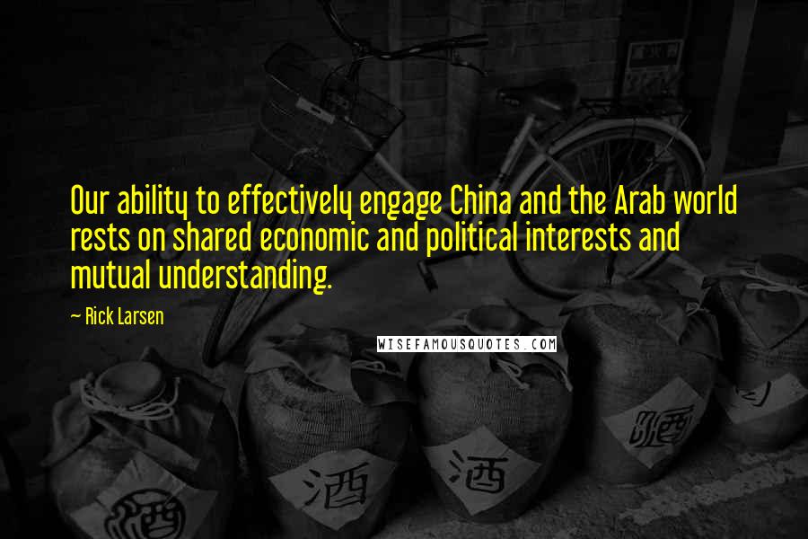 Rick Larsen Quotes: Our ability to effectively engage China and the Arab world rests on shared economic and political interests and mutual understanding.