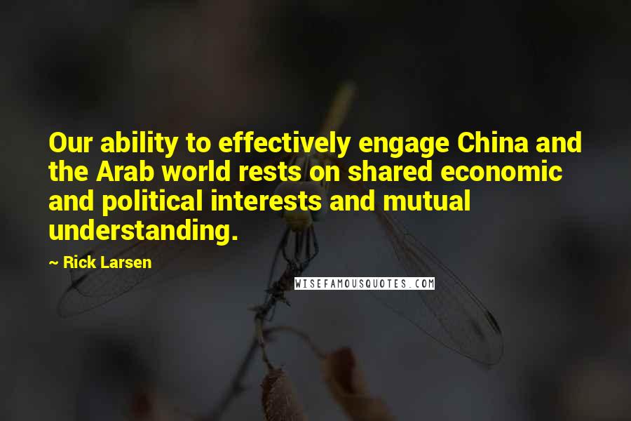 Rick Larsen Quotes: Our ability to effectively engage China and the Arab world rests on shared economic and political interests and mutual understanding.