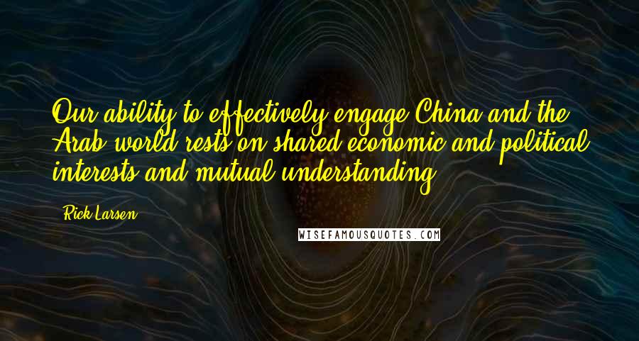 Rick Larsen Quotes: Our ability to effectively engage China and the Arab world rests on shared economic and political interests and mutual understanding.