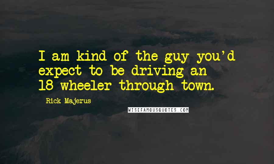 Rick Majerus Quotes: I am kind of the guy you'd expect to be driving an 18-wheeler through town.