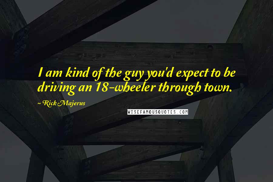 Rick Majerus Quotes: I am kind of the guy you'd expect to be driving an 18-wheeler through town.