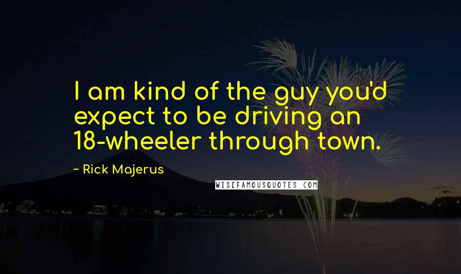 Rick Majerus Quotes: I am kind of the guy you'd expect to be driving an 18-wheeler through town.