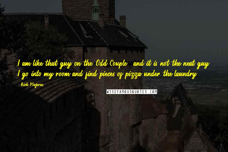 Rick Majerus Quotes: I am like that guy on the 'Odd Couple,' and it is not the neat guy. I go into my room and find pieces of pizza under the laundry.