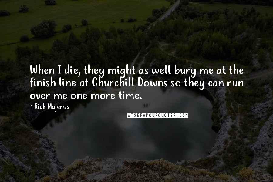 Rick Majerus Quotes: When I die, they might as well bury me at the finish line at Churchill Downs so they can run over me one more time.