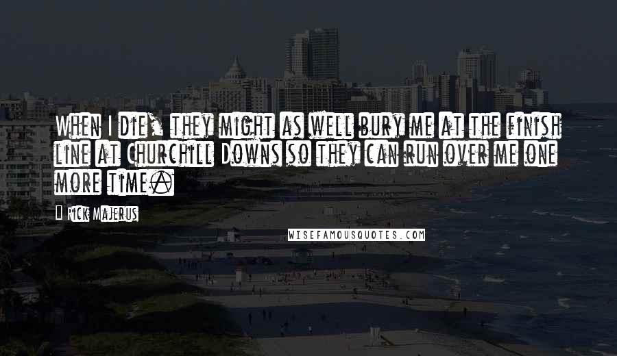 Rick Majerus Quotes: When I die, they might as well bury me at the finish line at Churchill Downs so they can run over me one more time.