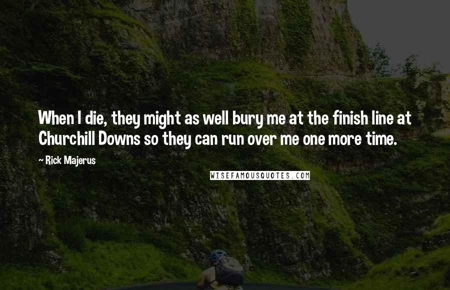 Rick Majerus Quotes: When I die, they might as well bury me at the finish line at Churchill Downs so they can run over me one more time.