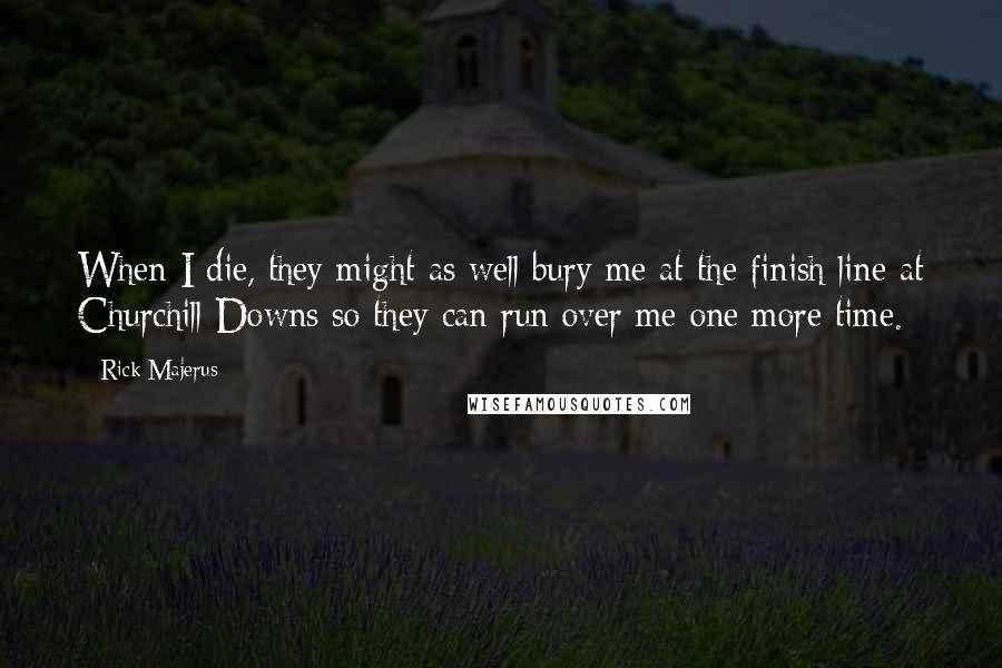 Rick Majerus Quotes: When I die, they might as well bury me at the finish line at Churchill Downs so they can run over me one more time.