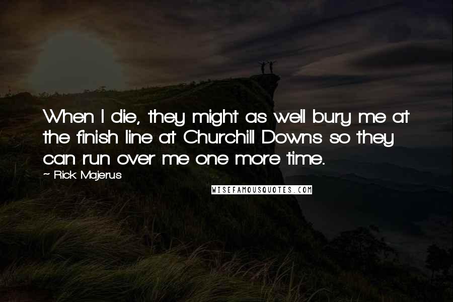 Rick Majerus Quotes: When I die, they might as well bury me at the finish line at Churchill Downs so they can run over me one more time.