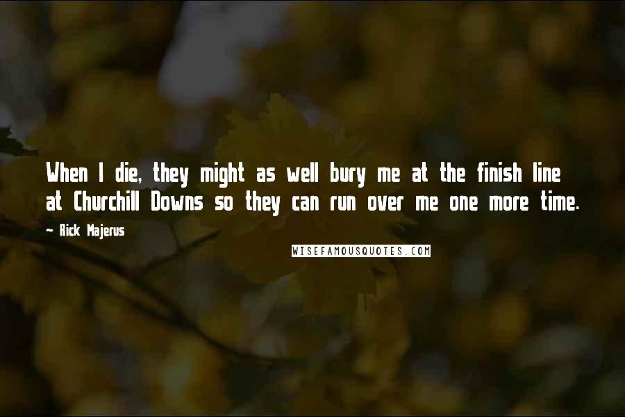 Rick Majerus Quotes: When I die, they might as well bury me at the finish line at Churchill Downs so they can run over me one more time.