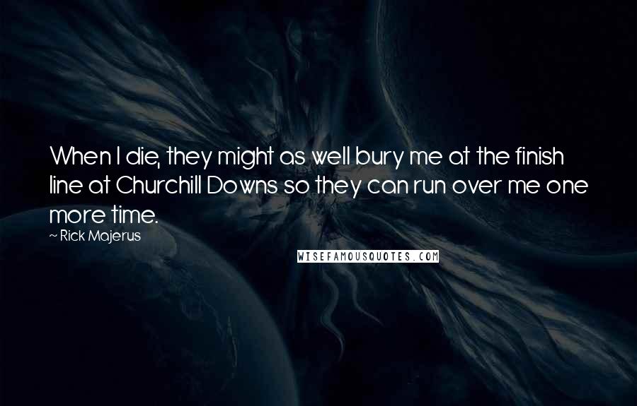 Rick Majerus Quotes: When I die, they might as well bury me at the finish line at Churchill Downs so they can run over me one more time.