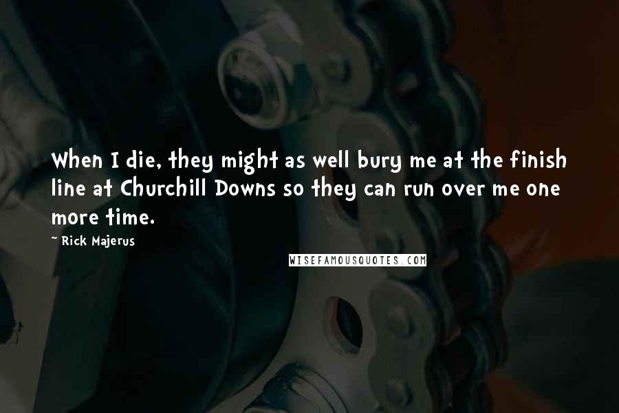 Rick Majerus Quotes: When I die, they might as well bury me at the finish line at Churchill Downs so they can run over me one more time.