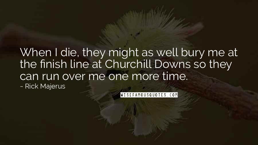 Rick Majerus Quotes: When I die, they might as well bury me at the finish line at Churchill Downs so they can run over me one more time.