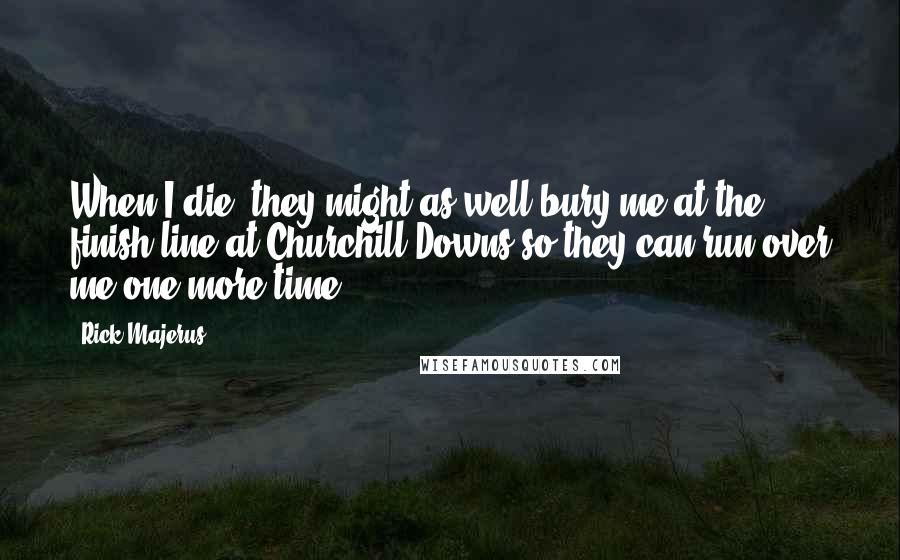 Rick Majerus Quotes: When I die, they might as well bury me at the finish line at Churchill Downs so they can run over me one more time.