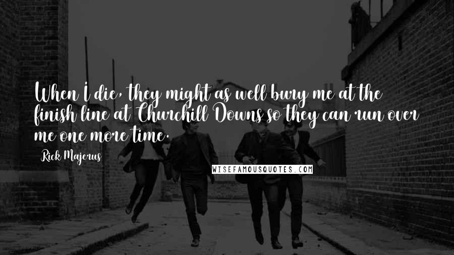 Rick Majerus Quotes: When I die, they might as well bury me at the finish line at Churchill Downs so they can run over me one more time.