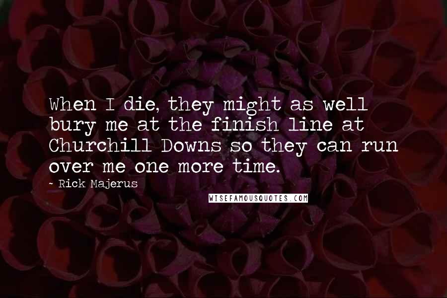 Rick Majerus Quotes: When I die, they might as well bury me at the finish line at Churchill Downs so they can run over me one more time.