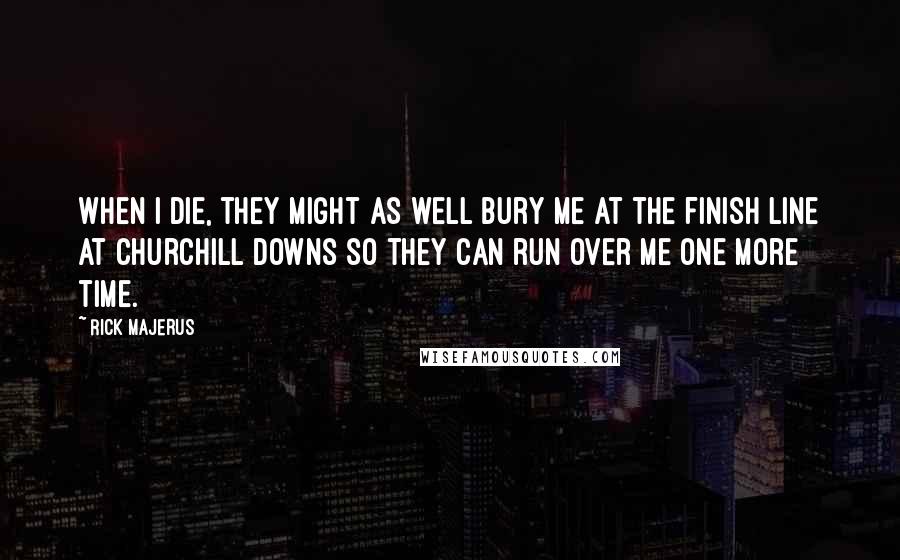 Rick Majerus Quotes: When I die, they might as well bury me at the finish line at Churchill Downs so they can run over me one more time.