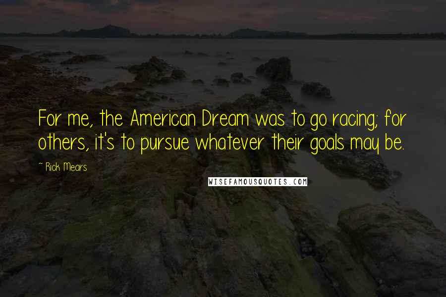 Rick Mears Quotes: For me, the American Dream was to go racing; for others, it's to pursue whatever their goals may be.