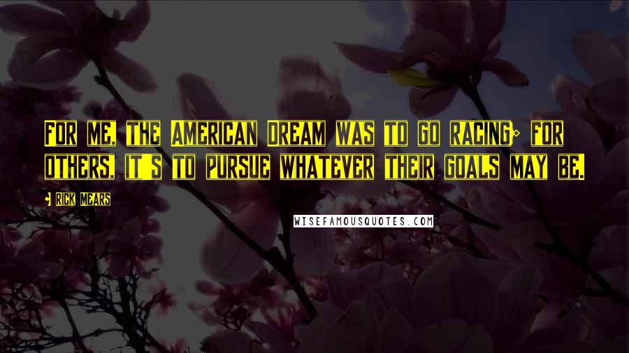 Rick Mears Quotes: For me, the American Dream was to go racing; for others, it's to pursue whatever their goals may be.