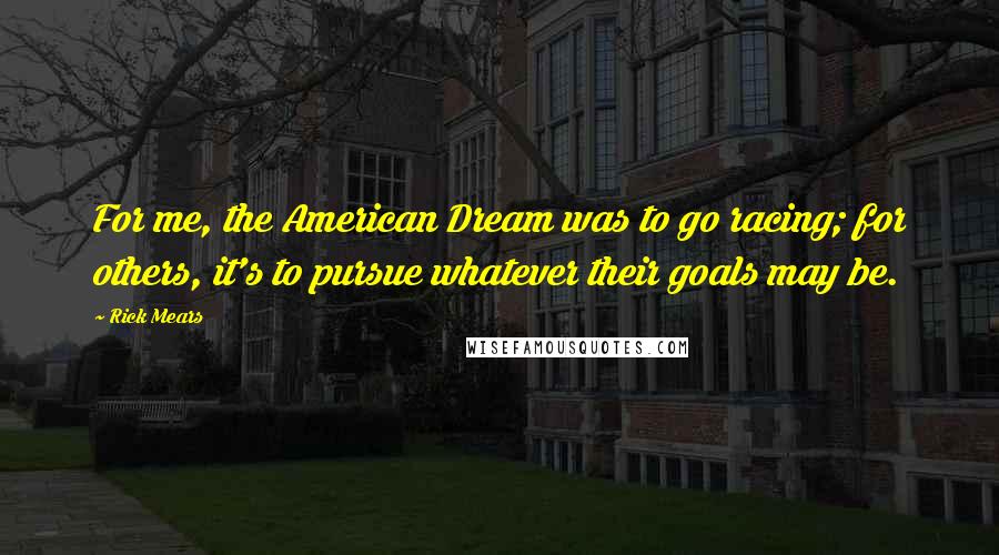 Rick Mears Quotes: For me, the American Dream was to go racing; for others, it's to pursue whatever their goals may be.