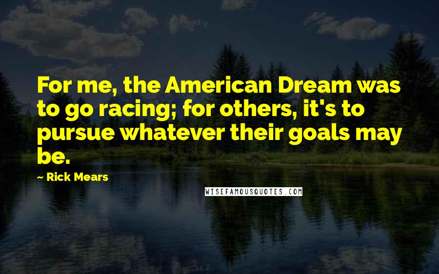 Rick Mears Quotes: For me, the American Dream was to go racing; for others, it's to pursue whatever their goals may be.