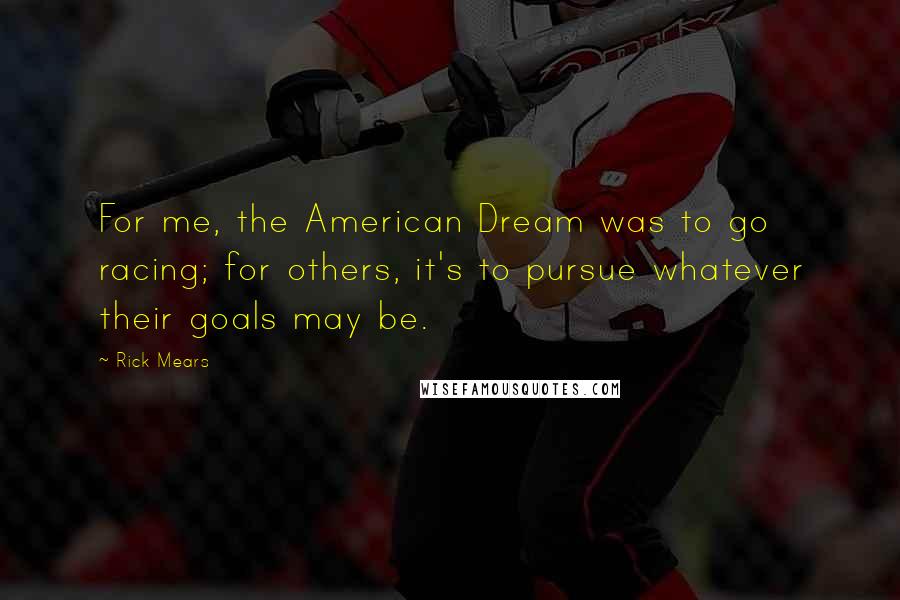 Rick Mears Quotes: For me, the American Dream was to go racing; for others, it's to pursue whatever their goals may be.