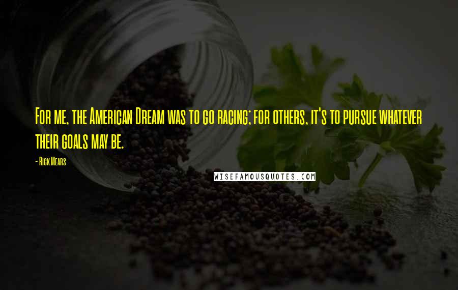 Rick Mears Quotes: For me, the American Dream was to go racing; for others, it's to pursue whatever their goals may be.