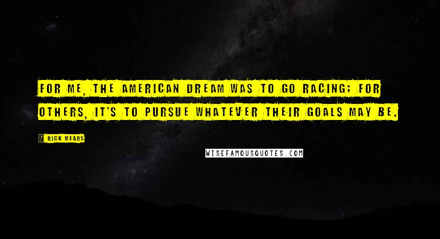 Rick Mears Quotes: For me, the American Dream was to go racing; for others, it's to pursue whatever their goals may be.