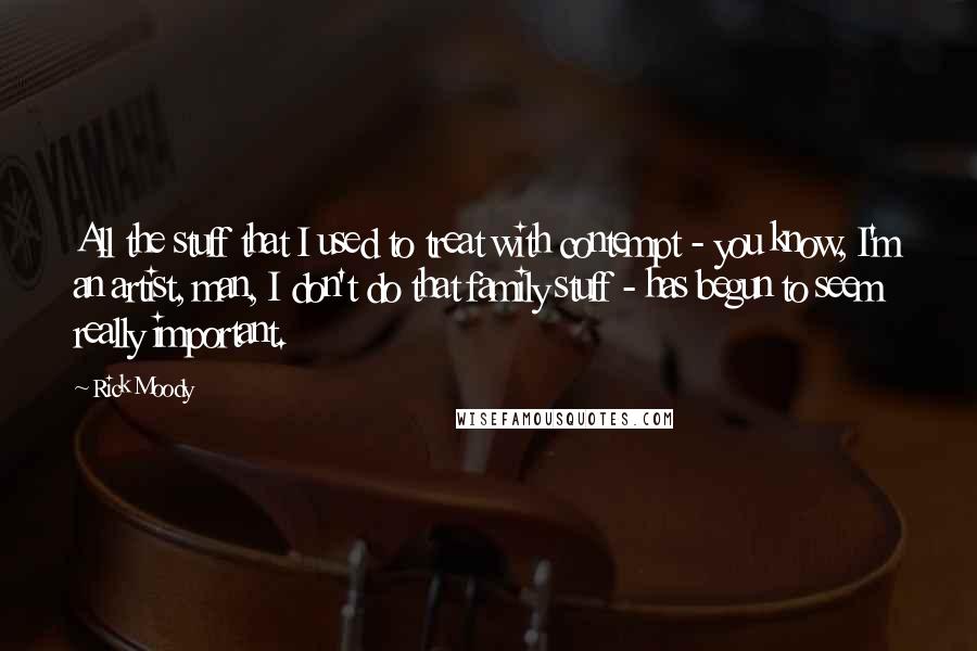 Rick Moody Quotes: All the stuff that I used to treat with contempt - you know, I'm an artist, man, I don't do that family stuff - has begun to seem really important.