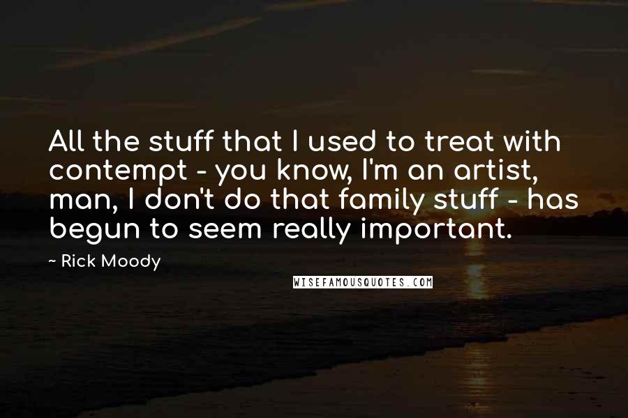 Rick Moody Quotes: All the stuff that I used to treat with contempt - you know, I'm an artist, man, I don't do that family stuff - has begun to seem really important.
