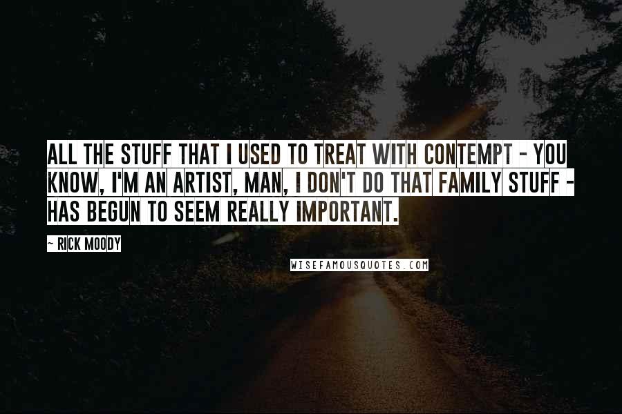 Rick Moody Quotes: All the stuff that I used to treat with contempt - you know, I'm an artist, man, I don't do that family stuff - has begun to seem really important.