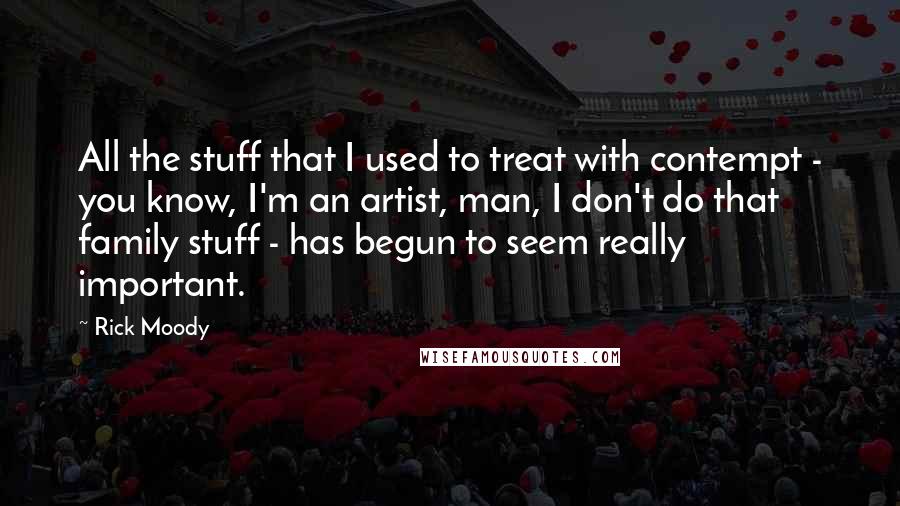 Rick Moody Quotes: All the stuff that I used to treat with contempt - you know, I'm an artist, man, I don't do that family stuff - has begun to seem really important.