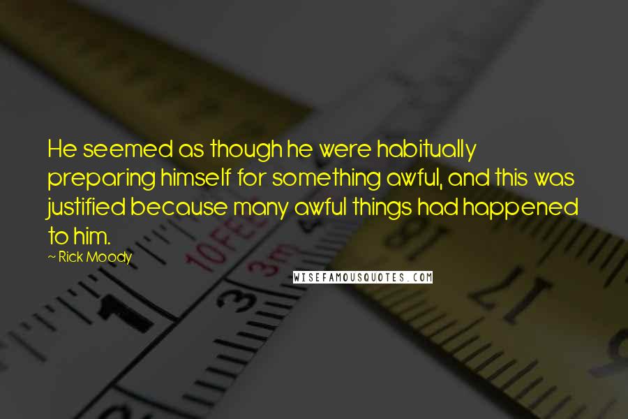 Rick Moody Quotes: He seemed as though he were habitually preparing himself for something awful, and this was justified because many awful things had happened to him.