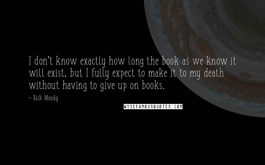 Rick Moody Quotes: I don't know exactly how long the book as we know it will exist, but I fully expect to make it to my death without having to give up on books.