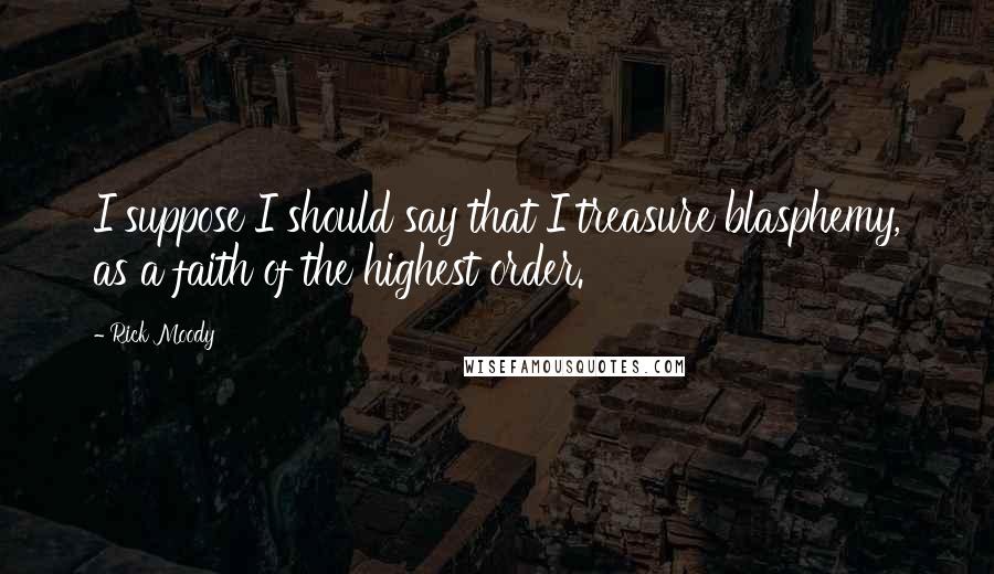 Rick Moody Quotes: I suppose I should say that I treasure blasphemy, as a faith of the highest order.