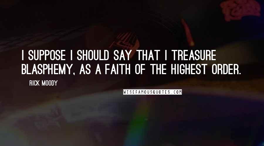Rick Moody Quotes: I suppose I should say that I treasure blasphemy, as a faith of the highest order.