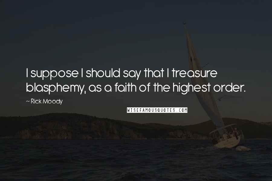 Rick Moody Quotes: I suppose I should say that I treasure blasphemy, as a faith of the highest order.
