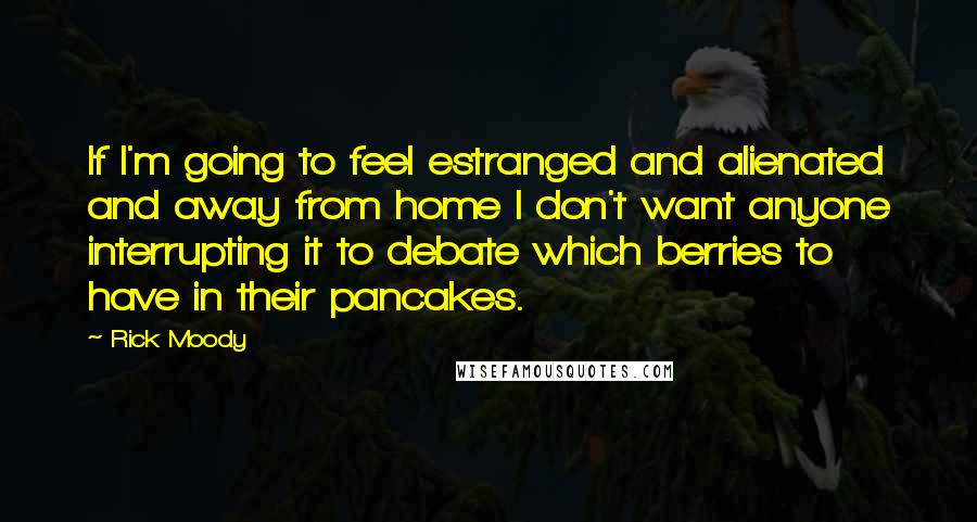 Rick Moody Quotes: If I'm going to feel estranged and alienated and away from home I don't want anyone interrupting it to debate which berries to have in their pancakes.