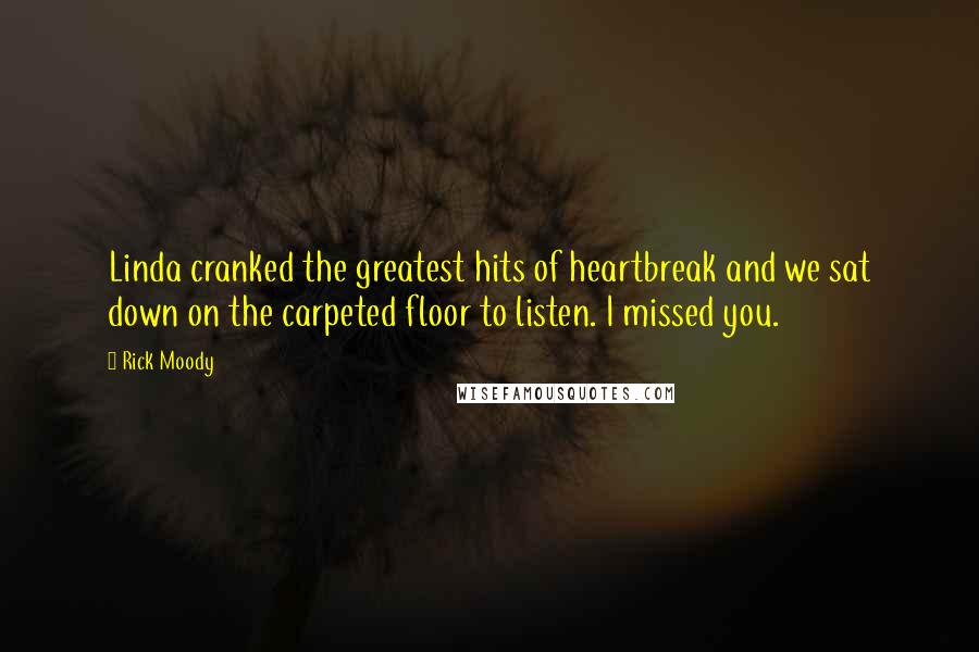 Rick Moody Quotes: Linda cranked the greatest hits of heartbreak and we sat down on the carpeted floor to listen. I missed you.