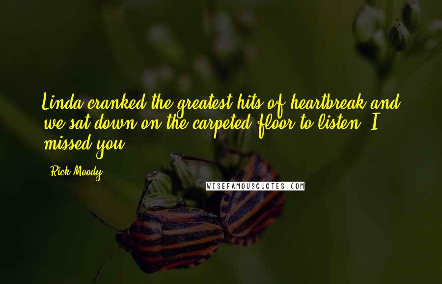 Rick Moody Quotes: Linda cranked the greatest hits of heartbreak and we sat down on the carpeted floor to listen. I missed you.