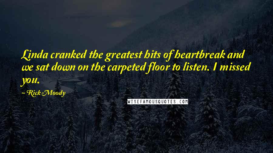 Rick Moody Quotes: Linda cranked the greatest hits of heartbreak and we sat down on the carpeted floor to listen. I missed you.